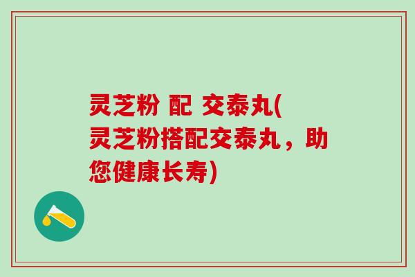 灵芝粉 配 交泰丸(灵芝粉搭配交泰丸，助您健康长寿)