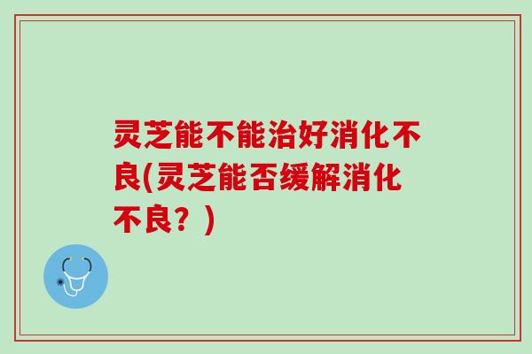 灵芝能不能治好消化不良(灵芝能否缓解消化不良？)