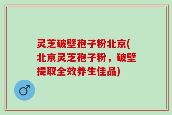 灵芝破壁孢子粉北京(北京灵芝孢子粉,破壁提取全效养生佳品) 灵芝破壁孢子粉北京(北京灵芝孢子粉,破壁提取全效养生佳品)