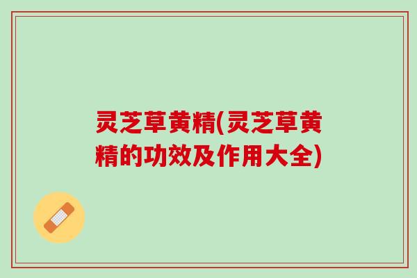 灵芝草黄精(灵芝草黄精的功效及作用大全)