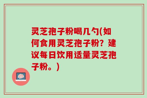 灵芝孢子粉喝几勺(如何食用灵芝孢子粉？建议每日饮用适量灵芝孢子粉。)