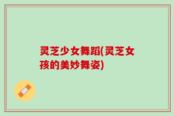 灵芝少女舞蹈(灵芝女孩的美妙舞姿)