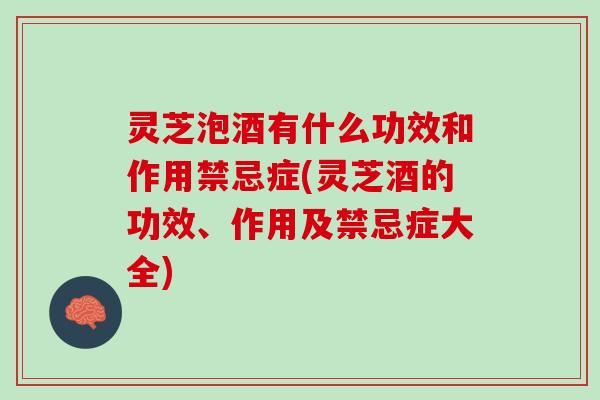 灵芝泡酒有什么功效和作用禁忌症(灵芝酒的功效、作用及禁忌症大全)