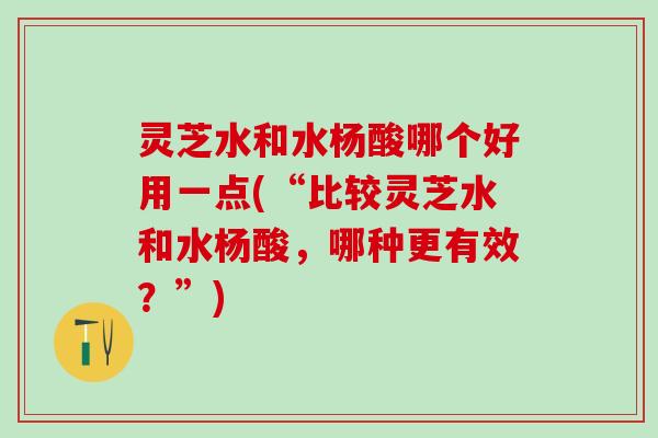 灵芝水和水杨酸哪个好用一点(“比较灵芝水和水杨酸,哪种更有效?”) 灵芝水和水杨酸哪个好用一点(“比较灵芝水和水杨酸,哪种更有效?”)