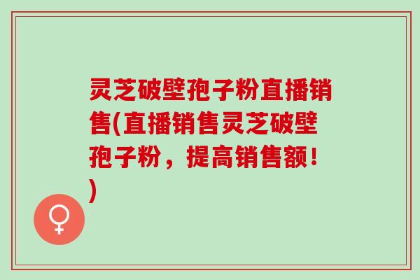 灵芝破壁孢子粉直播销售(直播销售灵芝破壁孢子粉，提高销售额！)