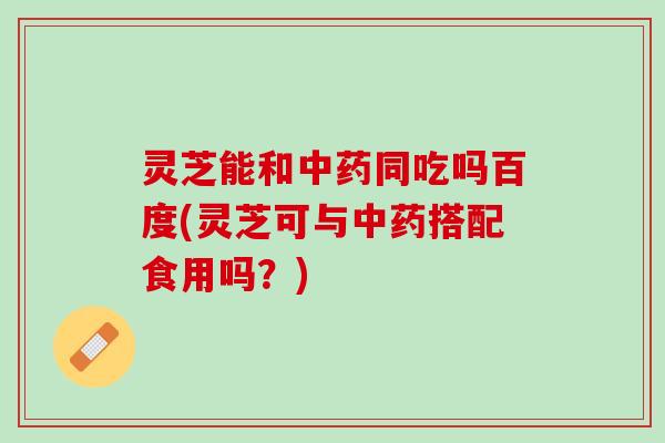 灵芝能和同吃吗百度(灵芝可与搭配食用吗?) 灵芝能和同吃吗百度(灵芝可与搭配食用吗?)