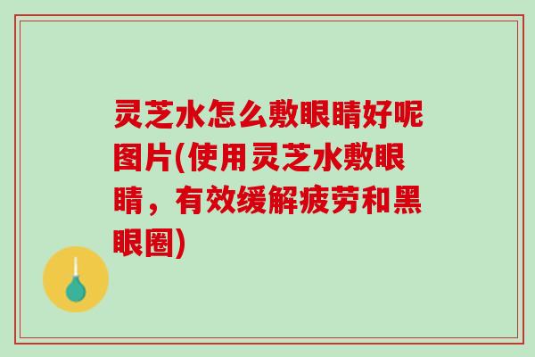 灵芝水怎么敷眼睛好呢图片(使用灵芝水敷眼睛，有效缓解疲劳和黑眼圈)