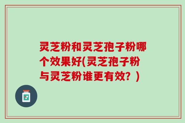灵芝粉和灵芝孢子粉哪个效果好(灵芝孢子粉与灵芝粉谁更有效？)