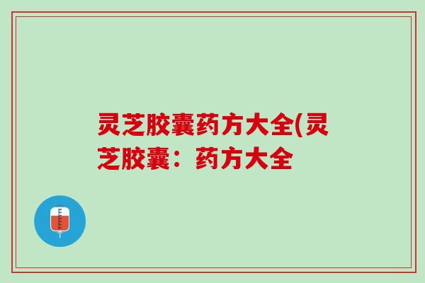 灵芝胶囊药方大全(灵芝胶囊:药方大全 灵芝胶囊药方大全(灵芝胶囊:药方大全