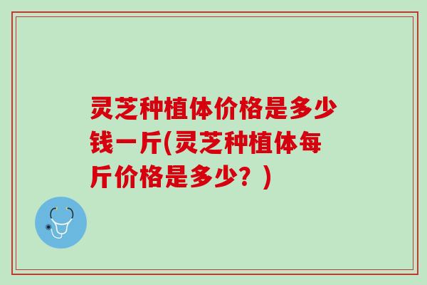 灵芝种植体价格是多少钱一斤(灵芝种植体每斤价格是多少？)