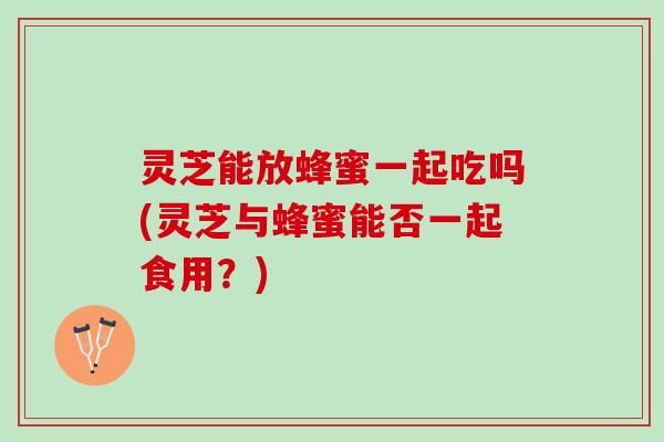 灵芝能放蜂蜜一起吃吗(灵芝与蜂蜜能否一起食用?) 灵芝能放蜂蜜一起吃吗(灵芝与蜂蜜能否一起食用?)