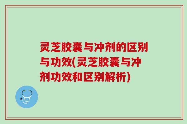 灵芝胶囊与冲剂的区别与功效(灵芝胶囊与冲剂功效和区别解析)