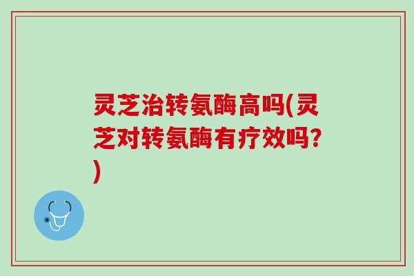 灵芝治转氨酶高吗(灵芝对转氨酶有疗效吗？)