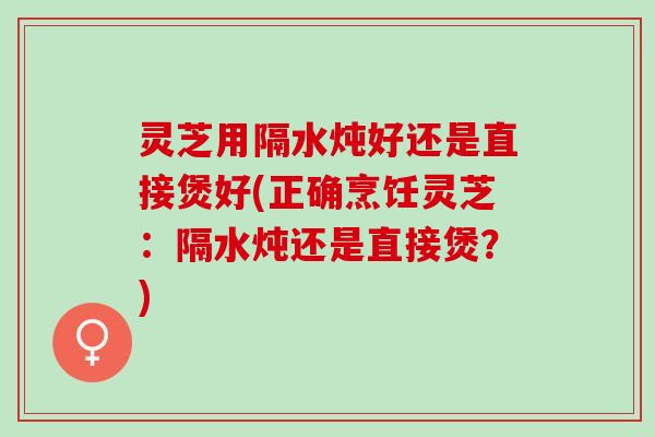 灵芝用隔水炖好还是直接煲好(正确烹饪灵芝：隔水炖还是直接煲？)
