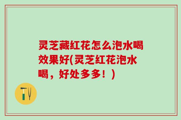 灵芝藏红花怎么泡水喝效果好(灵芝红花泡水喝，好处多多！)