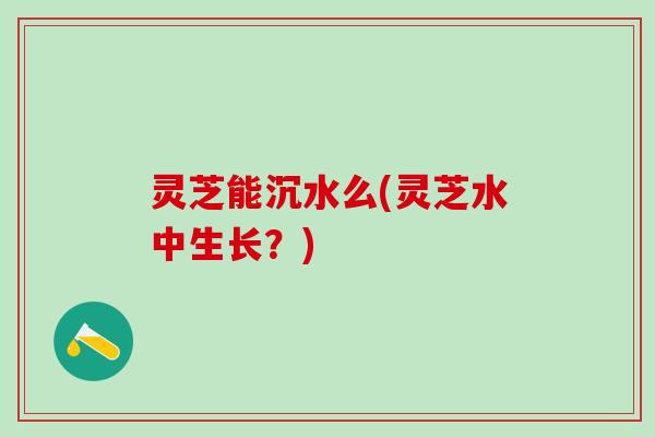 灵芝能沉水么(灵芝水中生长？)