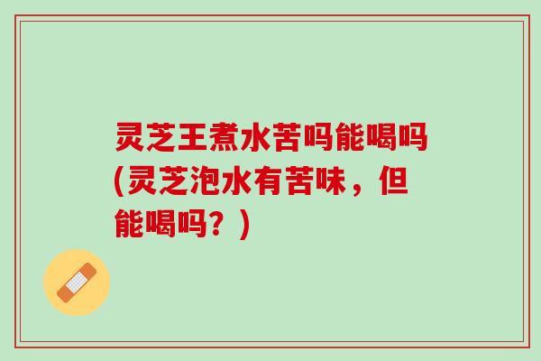 灵芝王煮水苦吗能喝吗(灵芝泡水有苦味，但能喝吗？)