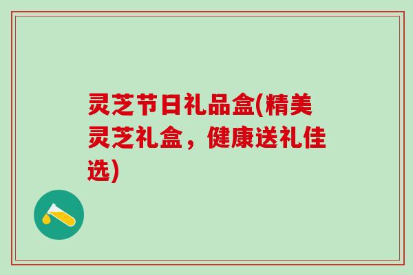 灵芝节日礼品盒(精美灵芝礼盒，健康送礼佳选)