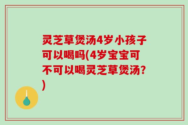 灵芝草煲汤4岁小孩子可以喝吗(4岁宝宝可不可以喝灵芝草煲汤？)