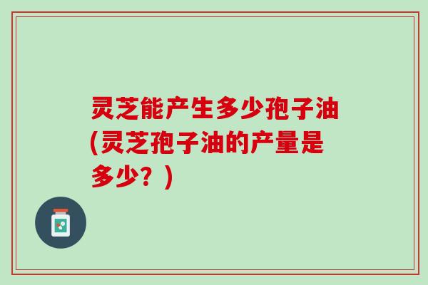 灵芝能产生多少孢子油(灵芝孢子油的产量是多少？)