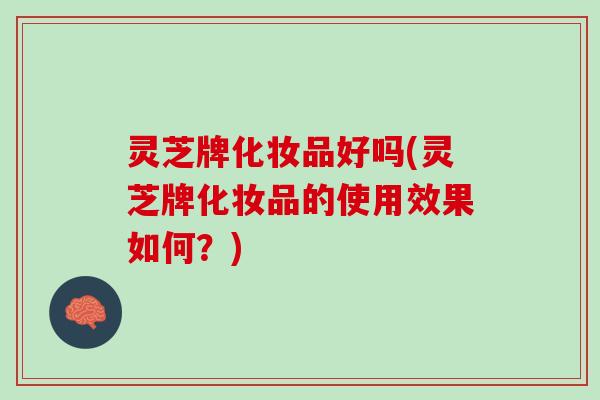 灵芝牌化妆品好吗(灵芝牌化妆品的使用效果如何？)