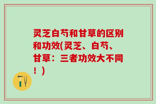灵芝白芍和甘草的区别和功效(灵芝、白芍、甘草：三者功效大不同！)