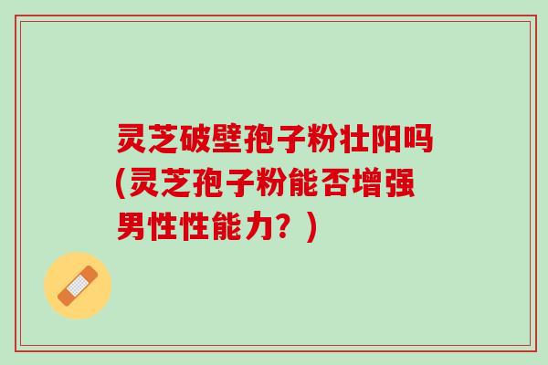 灵芝破壁孢子粉壮阳吗(灵芝孢子粉能否增强男性性能力？)