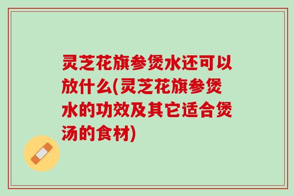 灵芝花旗参煲水还可以放什么(灵芝花旗参煲水的功效及其它适合煲汤的食材)