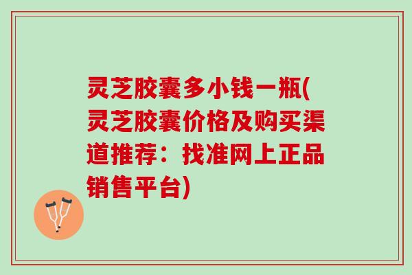 灵芝胶囊多小钱一瓶(灵芝胶囊价格及购买渠道推荐：找准网上正品销售平台)