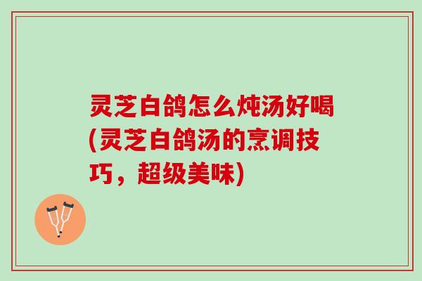 灵芝白鸽怎么炖汤好喝(灵芝白鸽汤的烹调技巧,超级美味) 灵芝白鸽怎么炖汤好喝(灵芝白鸽汤的烹调技巧,超级美味)