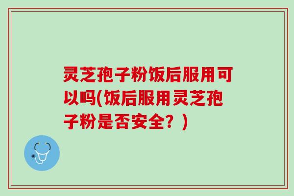 灵芝孢子粉饭后服用可以吗(饭后服用灵芝孢子粉是否安全?) 灵芝孢子粉饭后服用可以吗(饭后服用灵芝孢子粉是否安全?)
