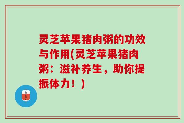 灵芝苹果猪肉粥的功效与作用(灵芝苹果猪肉粥:滋补养生,助你提振体力!) 灵芝苹果猪肉粥的功效与作用(灵芝苹果猪肉粥:滋补养生,助你提振体力!)