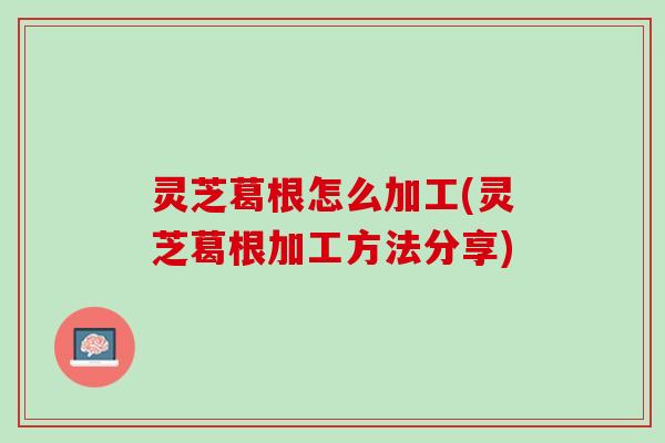 灵芝葛根怎么加工(灵芝葛根加工方法分享)