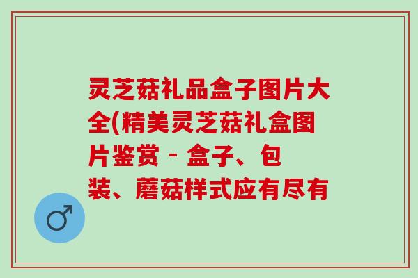灵芝菇礼品盒子图片大全(精美灵芝菇礼盒图片鉴赏 - 盒子、包装、蘑菇样式应有尽有 灵芝菇礼品盒子图片大全(精美灵芝菇礼盒图片鉴赏 - 盒子、包装、蘑菇样式应有尽有