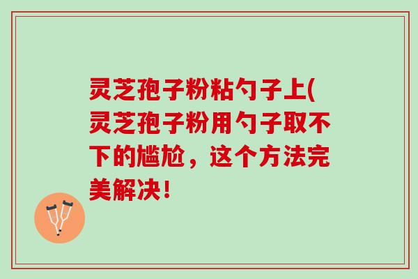灵芝孢子粉粘勺子上(灵芝孢子粉用勺子取不下的尴尬，这个方法完美解决！