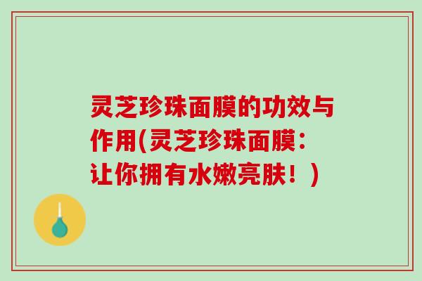 灵芝珍珠面膜的功效与作用(灵芝珍珠面膜:让你拥有水嫩亮肤!) 灵芝珍珠面膜的功效与作用(灵芝珍珠面膜:让你拥有水嫩亮肤!)