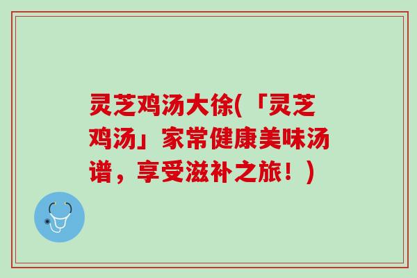 灵芝鸡汤大徐(「灵芝鸡汤」家常健康美味汤谱，享受滋补之旅！)