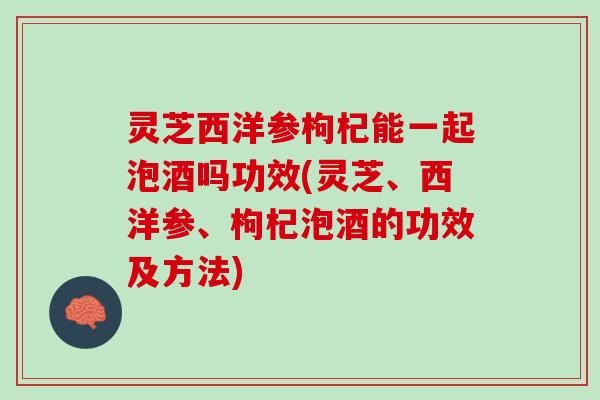 灵芝西洋参枸杞能一起泡酒吗功效(灵芝、西洋参、枸杞泡酒的功效及方法)