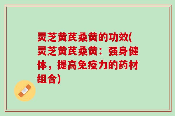 灵芝黄芪桑黄的功效(灵芝黄芪桑黄：强身健体，提高免疫力的药材组合)