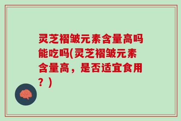 灵芝褶皱元素含量高吗能吃吗(灵芝褶皱元素含量高，是否适宜食用？)