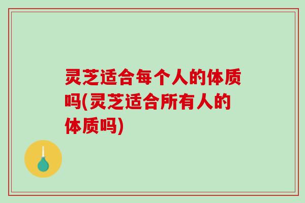 灵芝适合每个人的体质吗(灵芝适合所有人的体质吗)