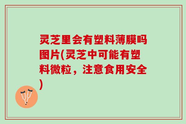 灵芝里会有塑料薄膜吗图片(灵芝中可能有塑料微粒，注意食用安全)