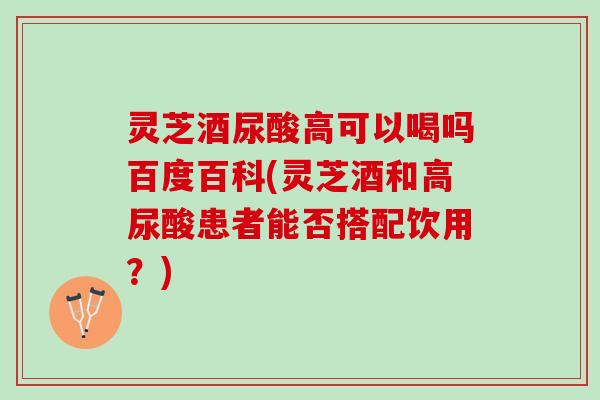 灵芝酒尿酸高可以喝吗百度百科(灵芝酒和高尿酸患者能否搭配饮用？)