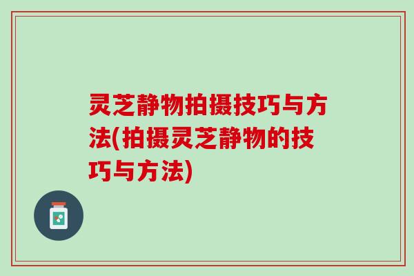 灵芝静物拍摄技巧与方法(拍摄灵芝静物的技巧与方法)