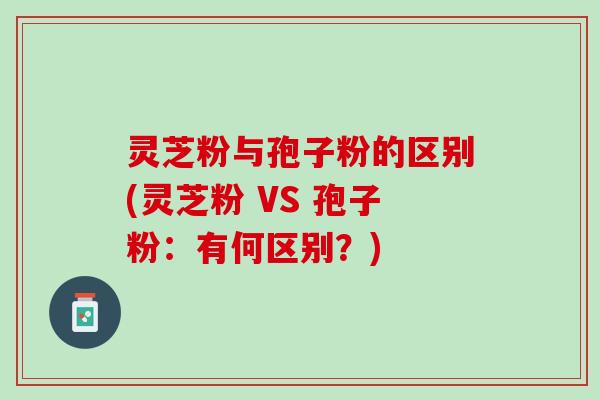 灵芝粉与孢子粉的区别(灵芝粉 VS 孢子粉:有何区别?) 灵芝粉与孢子粉的区别(灵芝粉 VS 孢子粉:有何区别?)