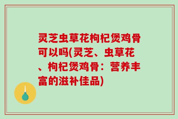 灵芝虫草花枸杞煲鸡骨可以吗(灵芝、虫草花、枸杞煲鸡骨：营养丰富的滋补佳品)