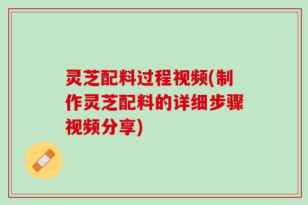 灵芝配料过程视频(制作灵芝配料的详细步骤视频分享)