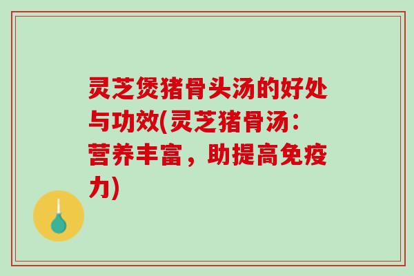 灵芝煲猪骨头汤的好处与功效(灵芝猪骨汤：营养丰富，助提高免疫力)