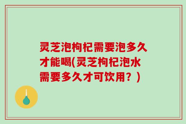 灵芝泡枸杞需要泡多久才能喝(灵芝枸杞泡水需要多久才可饮用？)