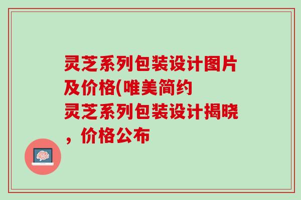 灵芝系列包装设计图片及价格(唯美简约  灵芝系列包装设计揭晓，价格公布
